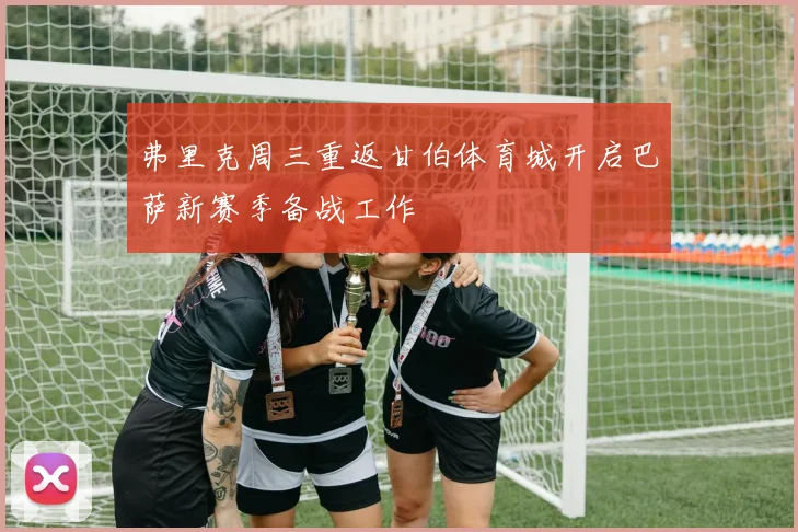 弗里克周三重返甘伯体育城开启巴萨新赛季备战工作