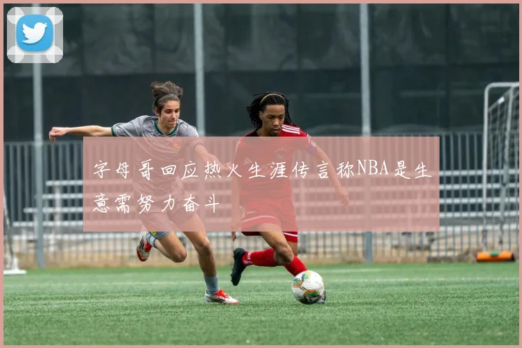 字母哥回应热火生涯传言称NBA是生意需努力奋斗