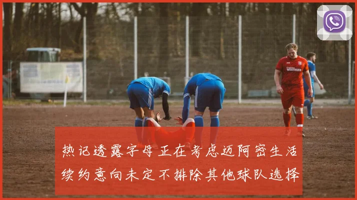 热记透露字母正在考虑迈阿密生活续约意向未定不排除其他球队选择