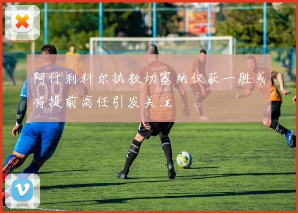 阿什利科尔执教切塞纳仅获一胜或将提前离任引发关注