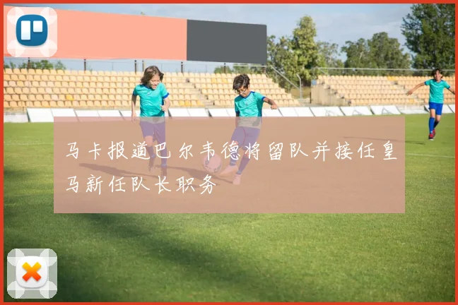 马卡报道巴尔韦德将留队并接任皇马新任队长职务