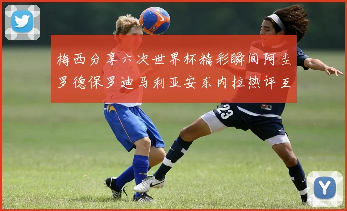 梅西分享六次世界杯精彩瞬间阿圭罗德保罗迪马利亚安东内拉热评互动