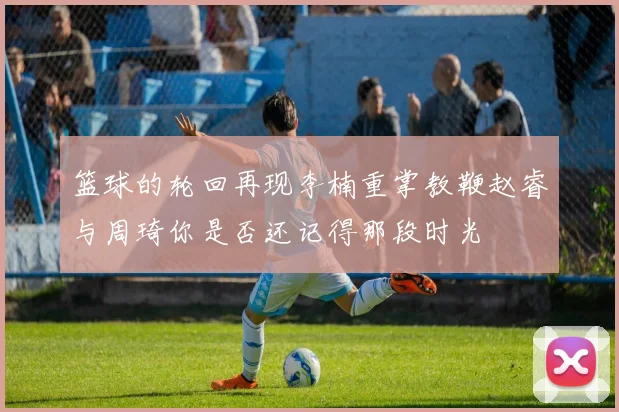 篮球的轮回再现李楠重掌教鞭赵睿与周琦你是否还记得那段时光