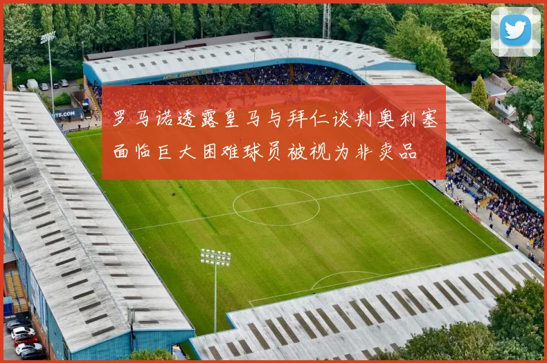 罗马诺透露皇马与拜仁谈判奥利塞面临巨大困难球员被视为非卖品