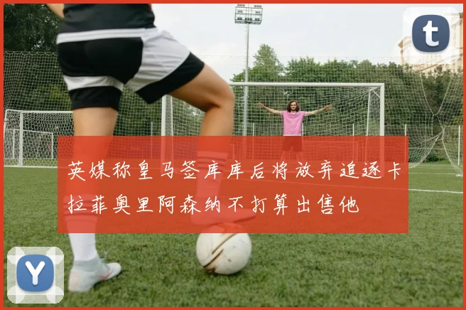 英媒称皇马签库库后将放弃追逐卡拉菲奥里阿森纳不打算出售他
