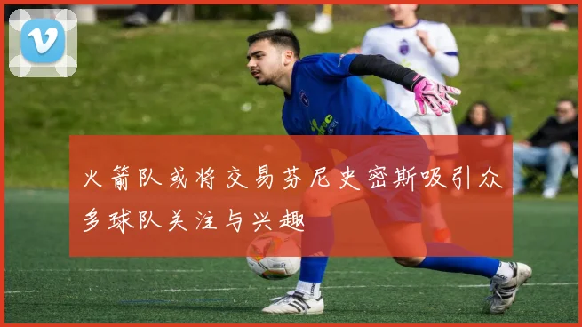 火箭队或将交易芬尼史密斯吸引众多球队关注与兴趣