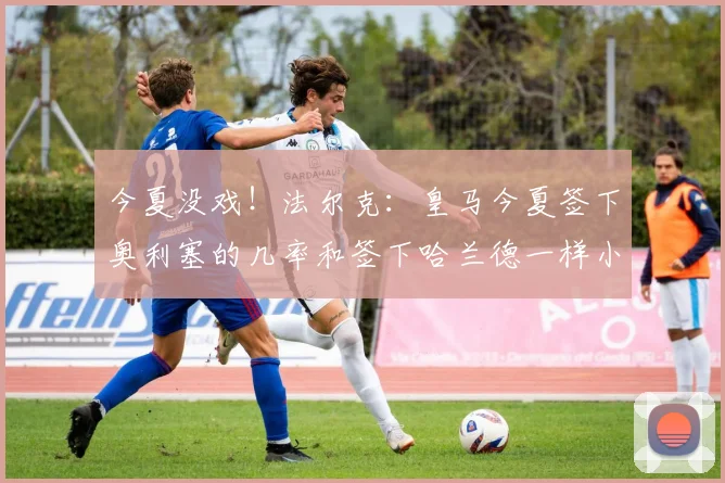 今夏没戏！法尔克：皇马今夏签下奥利塞的几率和签下哈兰德一样小