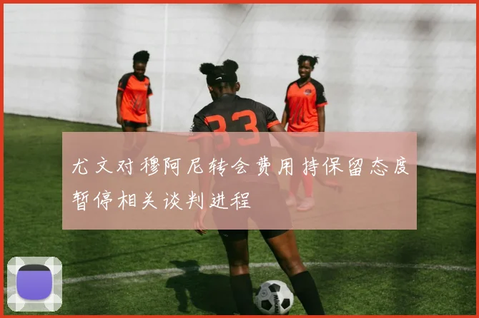 尤文对穆阿尼转会费用持保留态度暂停相关谈判进程