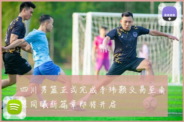 四川男篮正式完成李玮颢交易至南京同曦新篇章即将开启