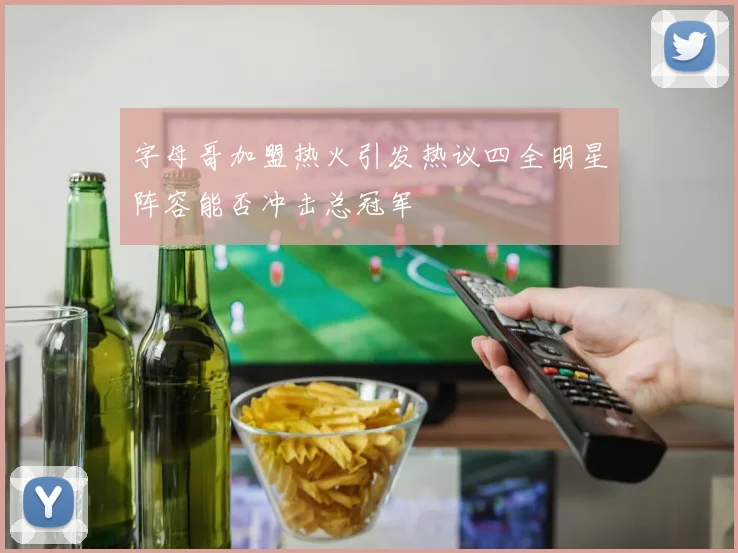 字母哥加盟热火引发热议四全明星阵容能否冲击总冠军