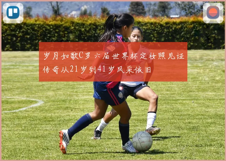 岁月如歌C罗六届世界杯定妆照见证传奇从21岁到41岁风采依旧